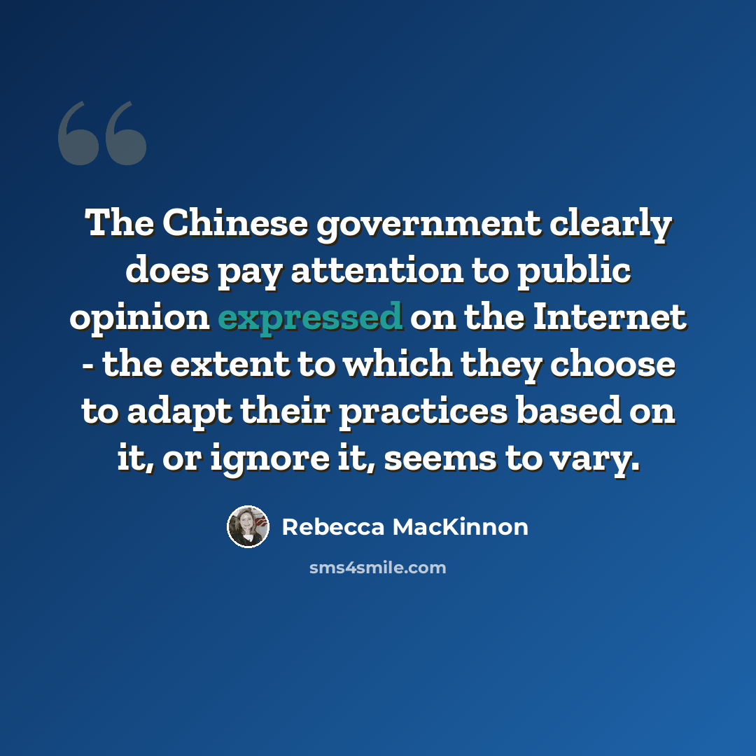 “The Chinese government clearly does pay attention to public opinion expressed on the Internet - the extent to which they choose to adapt their practices based on it, or ignore it, seems to vary.” quote by Rebecca MacKinnon