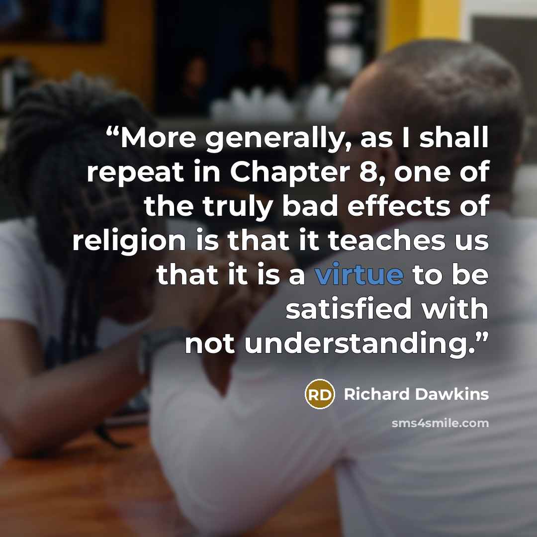 “More generally, as I shall repeat in Chapter 8, one of the truly bad effects of religion is that it teaches us that it is a virtue to be satisfied with not understanding.” quote by Richard Dawkins