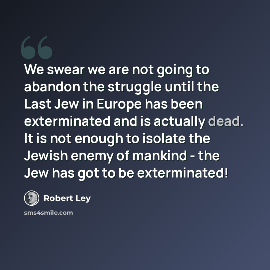 “We swear we are not going to abandon the struggle until the Last Jew in Europe has been exterminated and is actually dead. It is not enough to isolate the Jewish enemy of mankind - the Jew has got to be exterminated!” quote by Robert Ley
