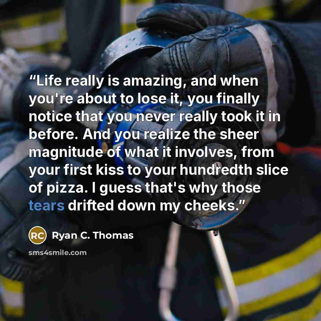 “Life really is amazing, and when you're about to lose it, you finally notice that you never really took it in before. And you realize the sheer magnitude of what it involves, from your first kiss to your hundredth slice of pizza. I guess that's why those tears drifted down my cheeks.” quote by Ryan C. Thomas