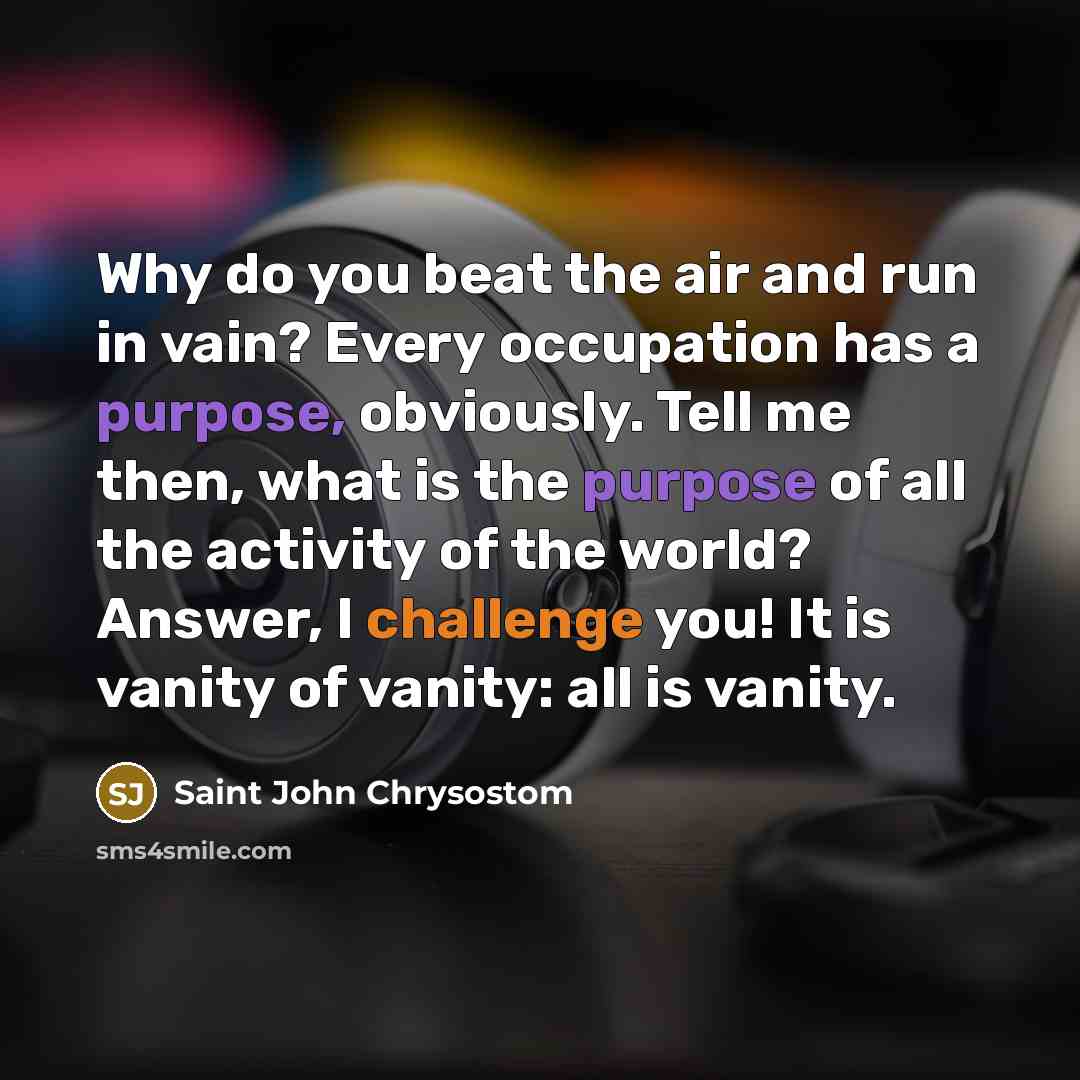 “Why do you beat the air and run in vain? Every occupation has a purpose, obviously. Tell me then, what is the purpose of all the activity of the world? Answer, I challenge you! It is vanity of vanity: all is vanity.” quote by Saint John Chrysostom