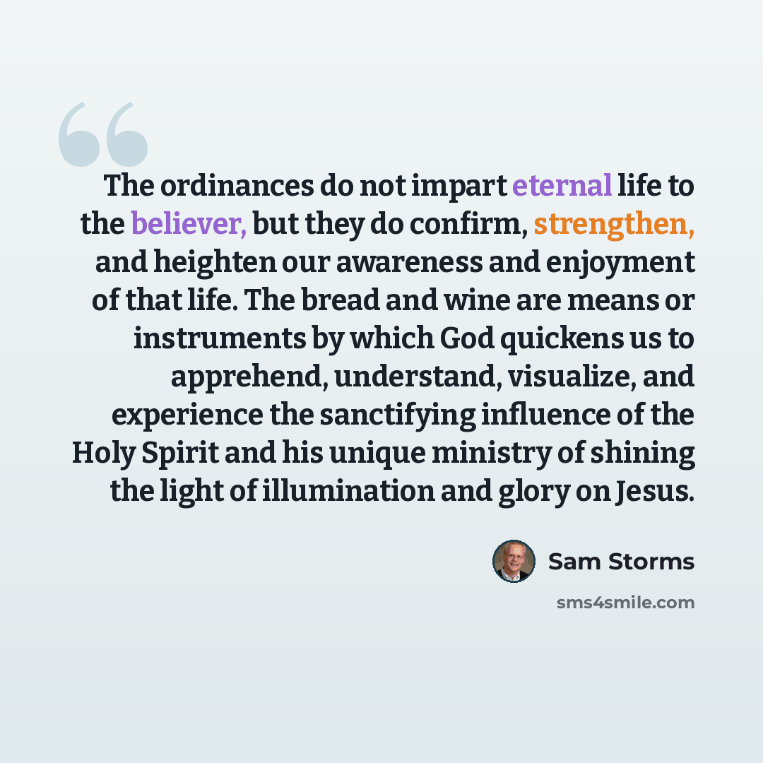 “The ordinances do not impart eternal life to the believer, but they do confirm, strengthen, and heighten our awareness and enjoyment of that life. The bread and wine are means or instruments by which God quickens us to apprehend, understand, visualize, and experience the sanctifying influence of…” quote by Sam Storms