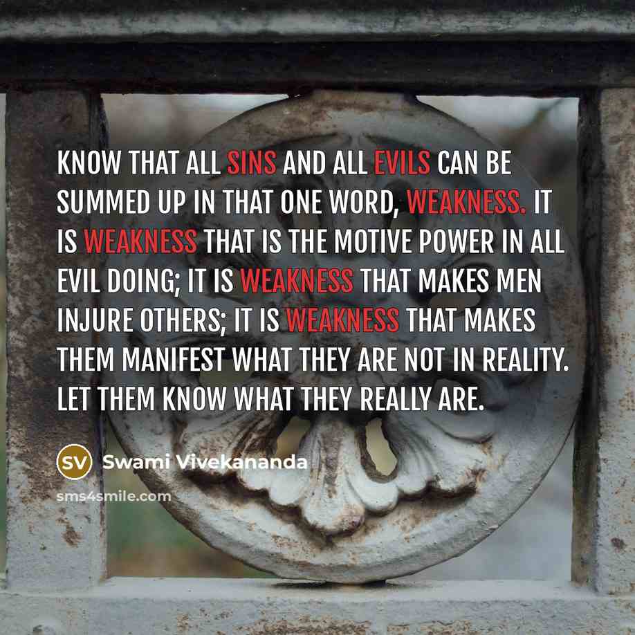 “Know that all sins and all evils can be summed up in that one word, weakness. It is weakness that is the motive power in all evil doing; it is weakness that makes men injure others; it is weakness that makes them manifest what they are not in reality. Let them know what they really are.” quote by Swami Vivekananda