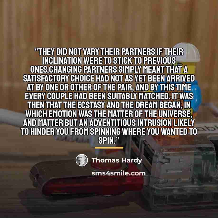 “They did not vary their partners if their inclination were to stick to previous ones.Changing partners simply meant that a satisfactory choice had not as yet been arrived at by one or other of the pair, and by this time every couple had been suitably matched. It was then that the ecstasy and the…” quote by Thomas Hardy