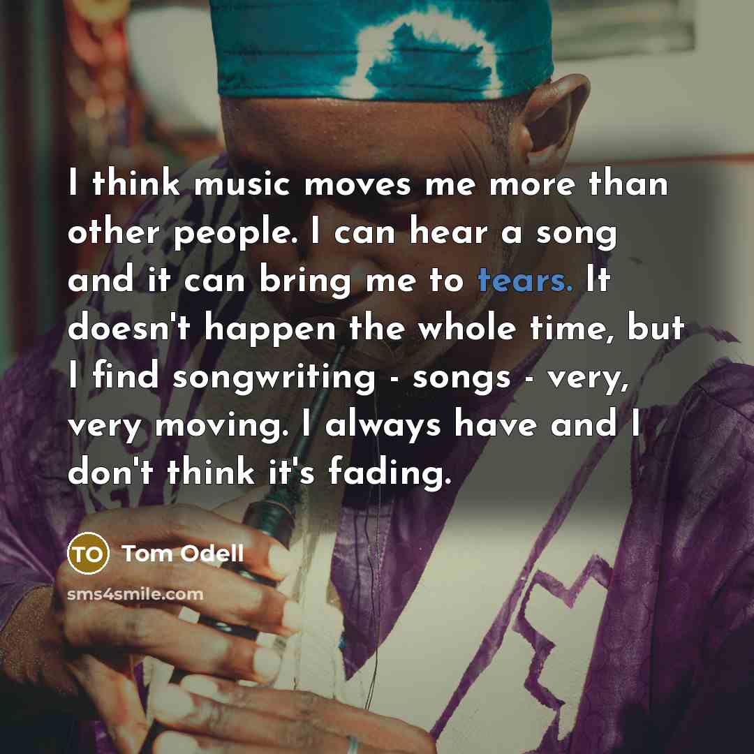 “I think music moves me more than other people. I can hear a song and it can bring me to tears. It doesn't happen the whole time, but I find songwriting - songs - very, very moving. I always have and I don't think it's fading.” quote by Tom Odell