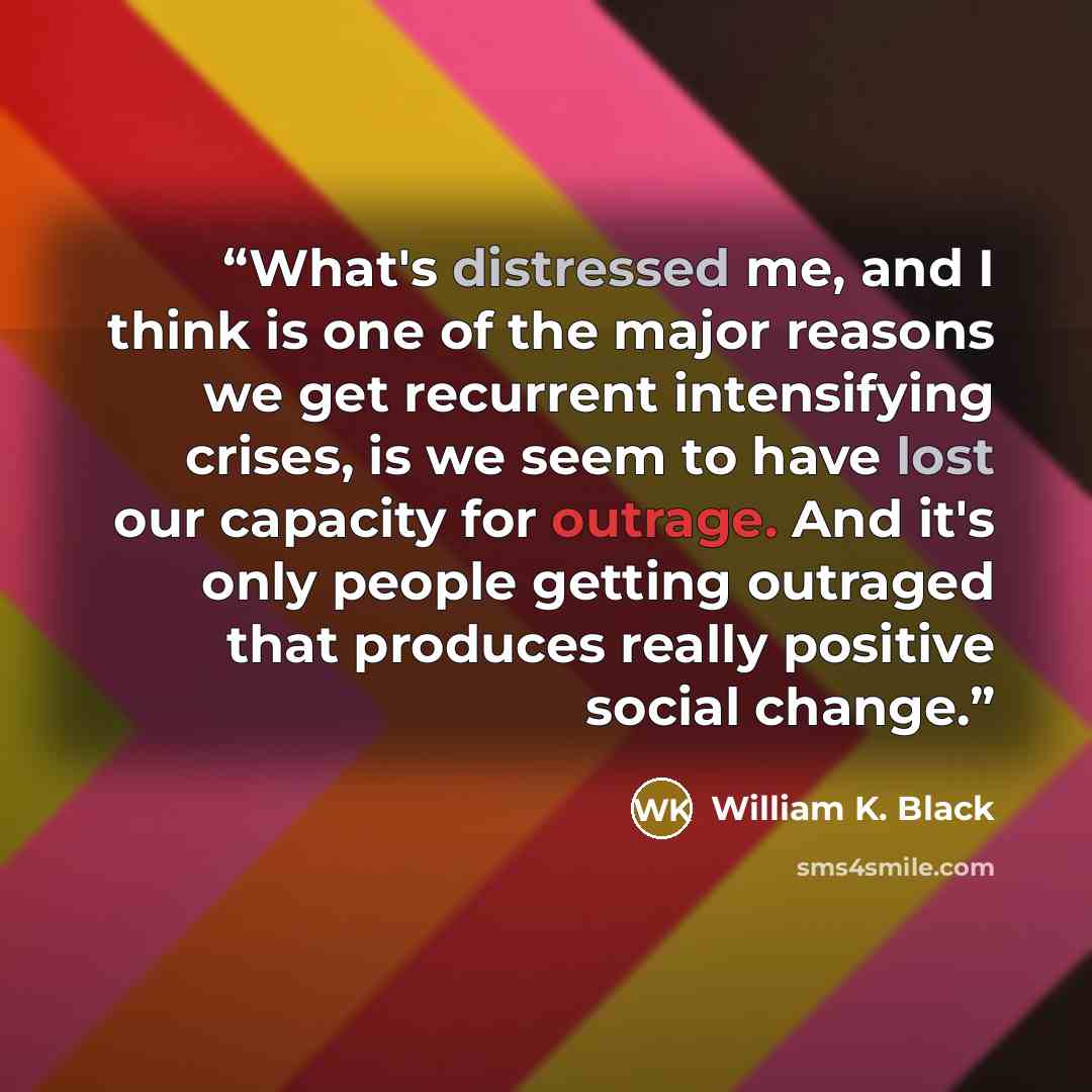 “What's distressed me, and I think is one of the major reasons we get recurrent intensifying crises, is we seem to have lost our capacity for outrage. And it's only people getting outraged that produces really positive social change.” quote by William K. Black