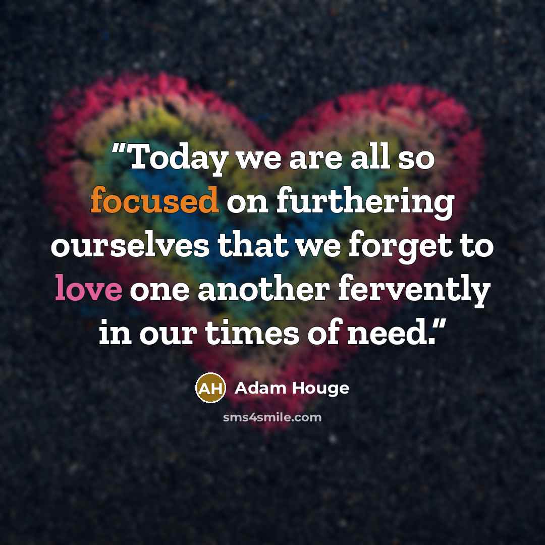 “Today we are all so focused on furthering ourselves that we forget to love one another fervently in our times of need.” quote by Adam Houge