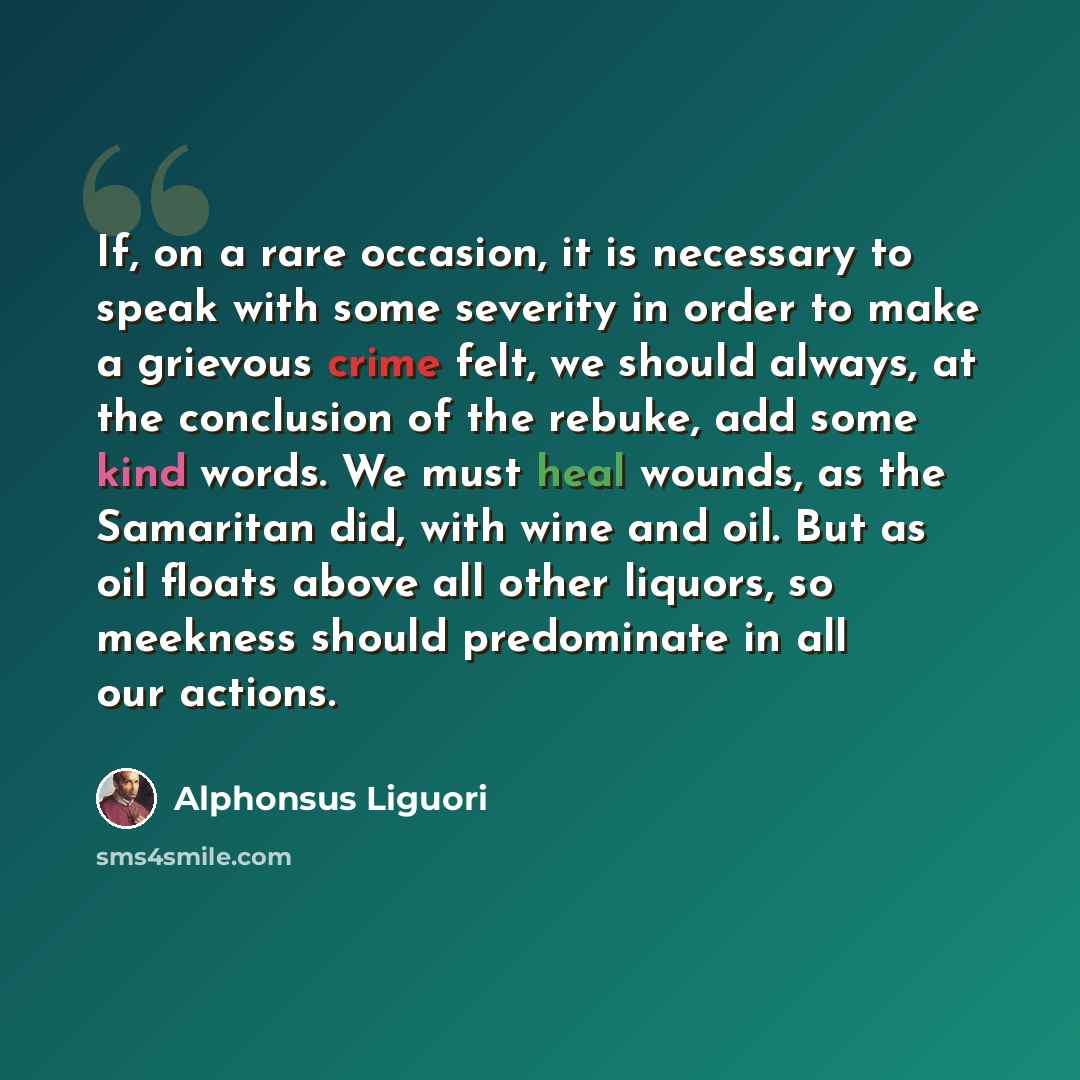 “If, on a rare occasion, it is necessary to speak with some severity in order to make a grievous crime felt, we should always, at the conclusion of the rebuke, add some kind words. We must heal wounds, as the Samaritan did, with wine and oil. But as oil floats above all other liquors, so meekness…” quote by Alphonsus Liguori