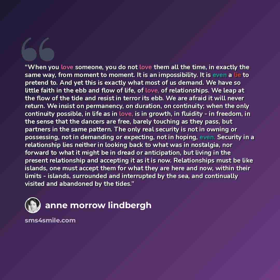 “When you love someone, you do not love them all the time, in exactly the same way, from moment to moment. It is an impossibility. It is even a lie to pretend to. And yet this is exactly what most of us demand. We have so little faith in the ebb and flow of life, of love, of relationships. We leap…” quote by Anne Morrow Lindbergh