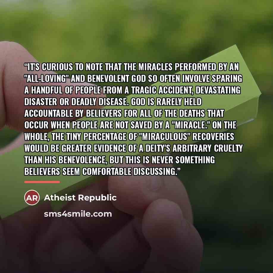 “It's curious to note that the miracles performed by an "all-loving" and benevolent God so often involve sparing a handful of people from a tragic accident, devastating disaster or deadly disease. God is rarely held accountable by believers for all of the deaths that occur when people are not saved…” quote by Atheist Republic