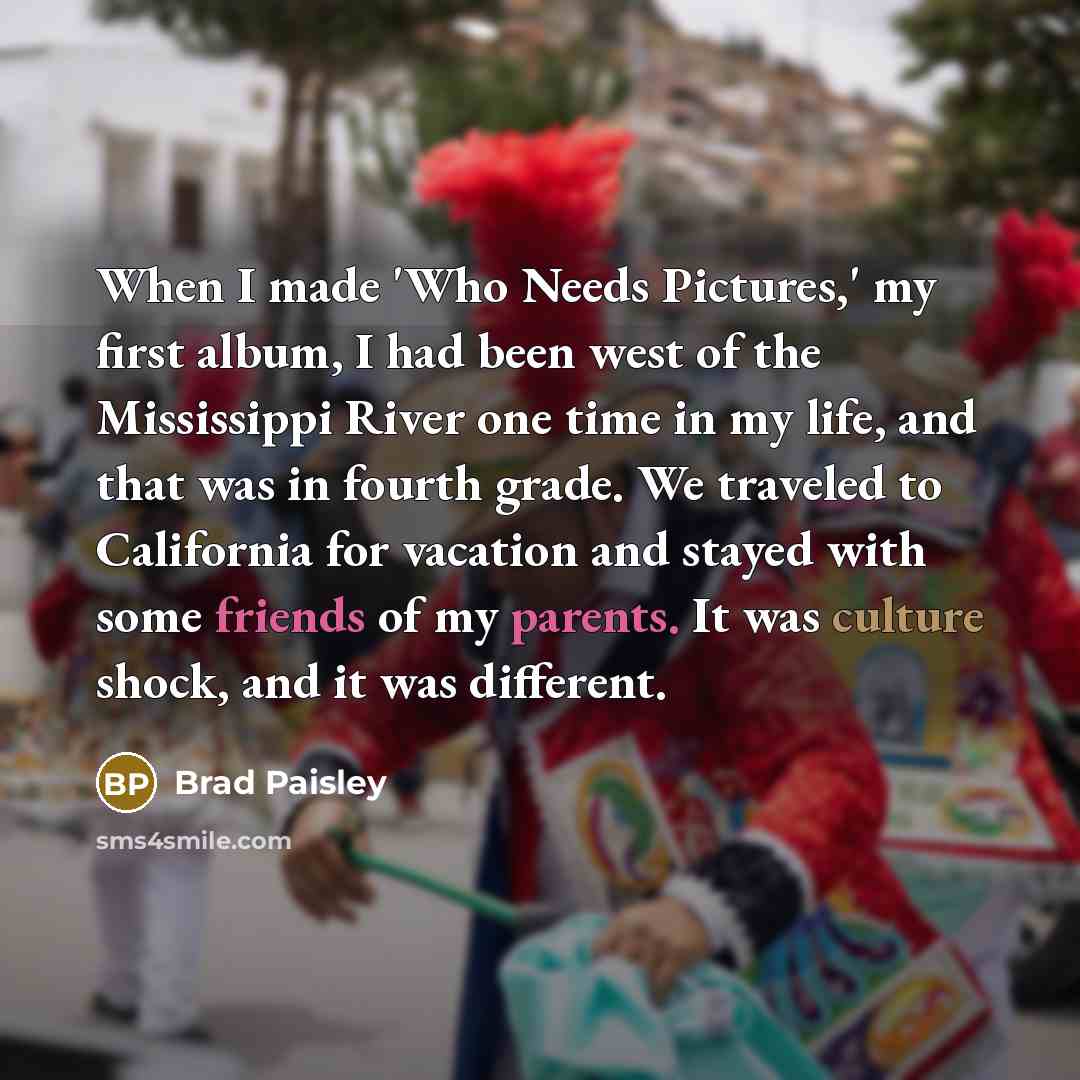“When I made 'Who Needs Pictures,' my first album, I had been west of the Mississippi River one time in my life, and that was in fourth grade. We traveled to California for vacation and stayed with some friends of my parents. It was culture shock, and it was different.” quote by Brad Paisley