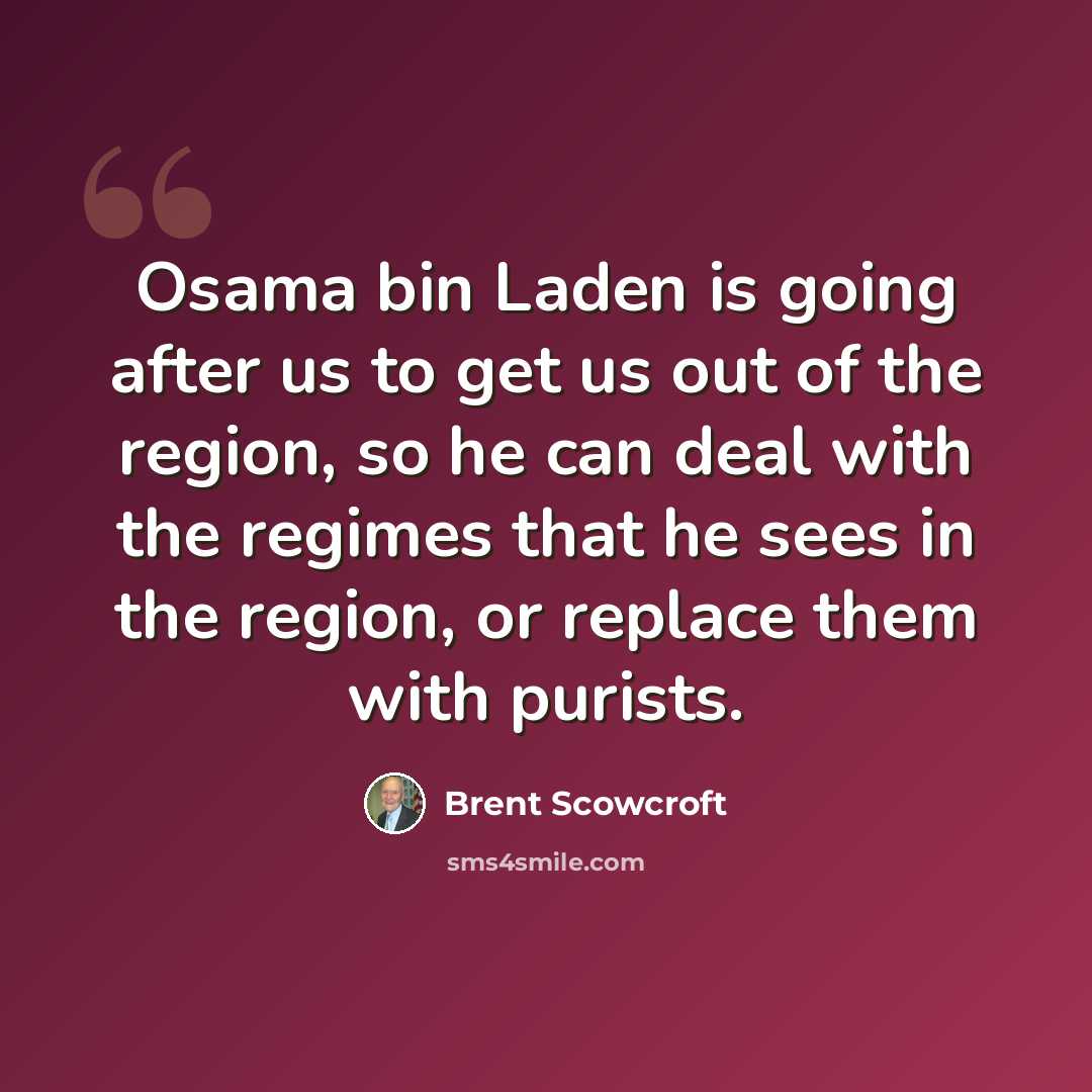 “Osama bin Laden is going after us to get us out of the region, so he can deal with the regimes that he sees in the region, or replace them with purists.” quote by Brent Scowcroft