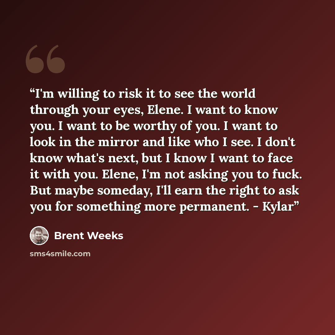 “I'm willing to risk it to see the world through your eyes, Elene. I want to know you. I want to be worthy of you. I want to look in the mirror and like who I see. I don't know what's next, but I know I want to face it with you. Elene, I'm not asking you to fuck. But maybe someday, I'll earn the…” quote by Brent Weeks