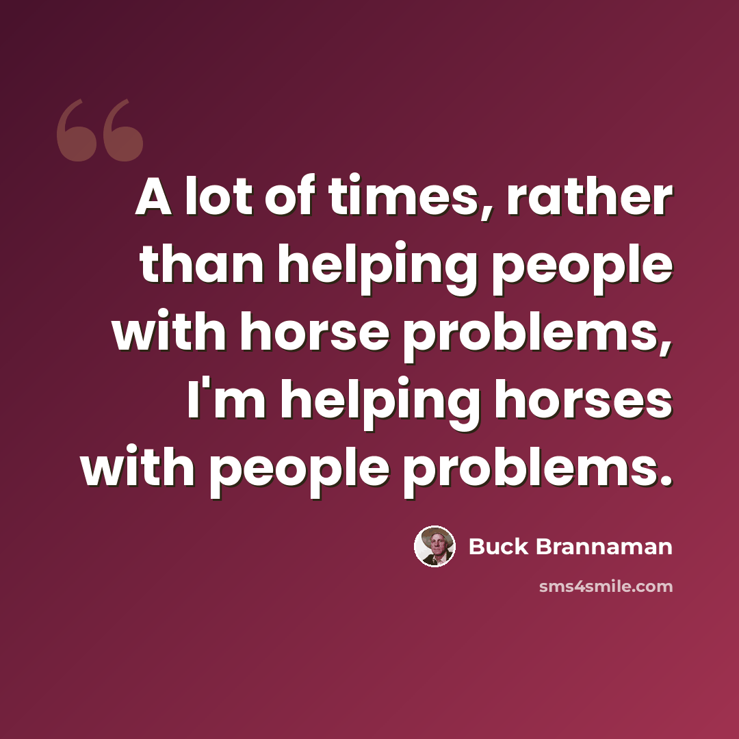 “A lot of times, rather than helping people with horse problems, I'm helping horses with people problems.” quote by Buck Brannaman