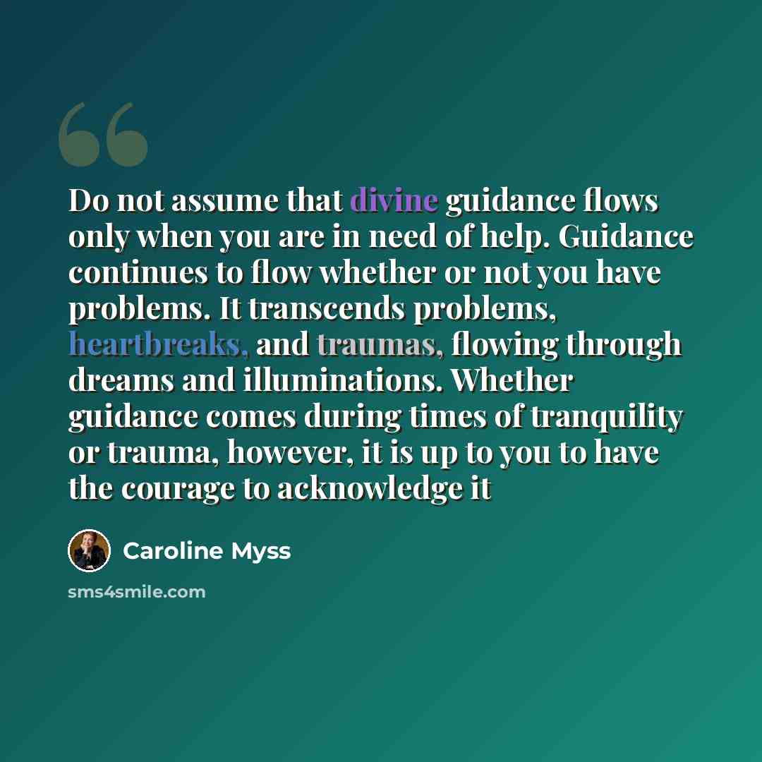 “Do not assume that divine guidance flows only when you are in need of help. Guidance continues to flow whether or not you have problems. It transcends problems, heartbreaks, and traumas, flowing through dreams and illuminations. Whether guidance comes during times of tranquility or trauma…” quote by Caroline Myss