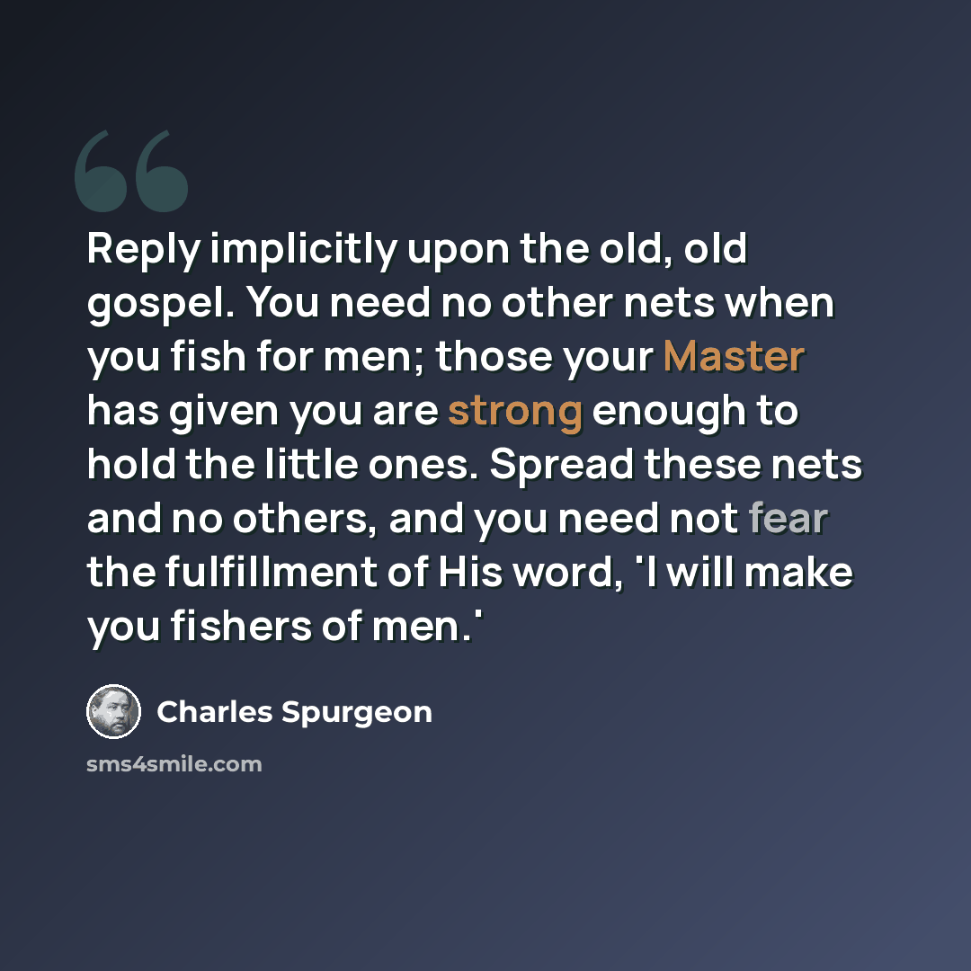 “Reply implicitly upon the old, old gospel. You need no other nets when you fish for men; those your Master has given you are strong enough to hold the little ones. Spread these nets and no others, and you need not fear the fulfillment of His word, 'I will make you fishers of men.'” quote by Charles Spurgeon