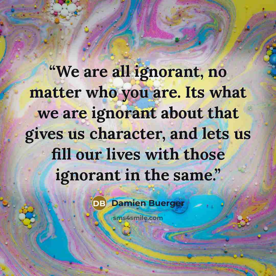 “We are all ignorant, no matter who you are. Its what we are ignorant about that gives us character, and lets us fill our lives with those ignorant in the same.” quote by Damien Buerger