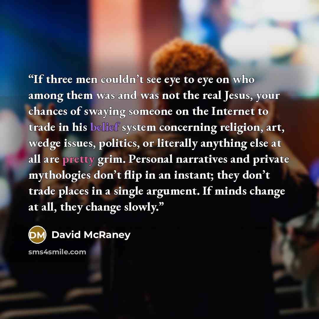 “If three men couldn’t see eye to eye on who among them was and was not the real Jesus, your chances of swaying someone on the Internet to trade in his belief system concerning religion, art, wedge issues, politics, or literally anything else at all are pretty grim. Personal narratives and private…” quote by David McRaney
