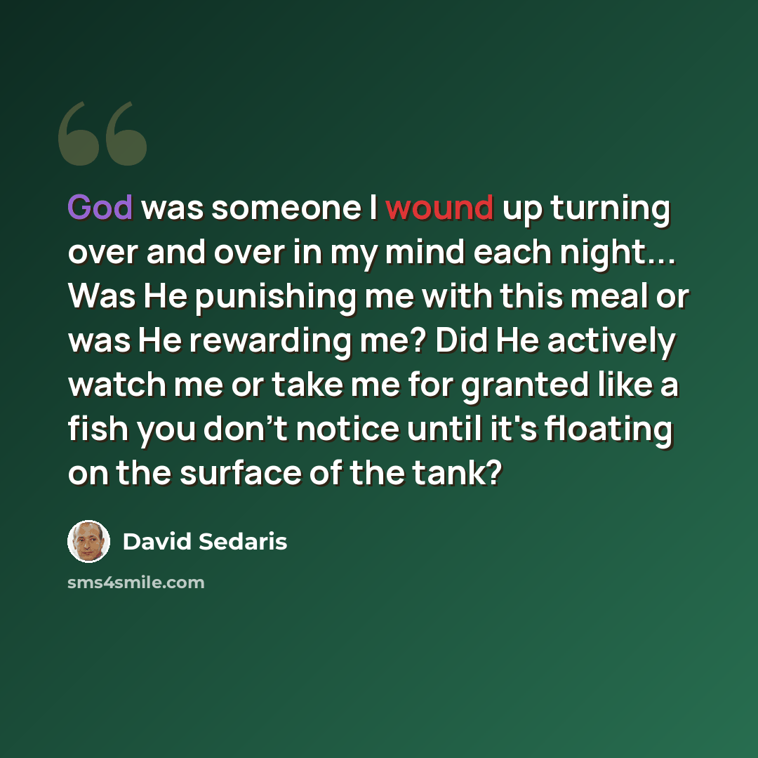 “God was someone I wound up turning over and over in my mind each night... Was He punishing me with this meal or was He rewarding me? Did He actively watch me or take me for granted like a fish you don't notice until it's floating on the surface of the tank?” quote by David Sedaris