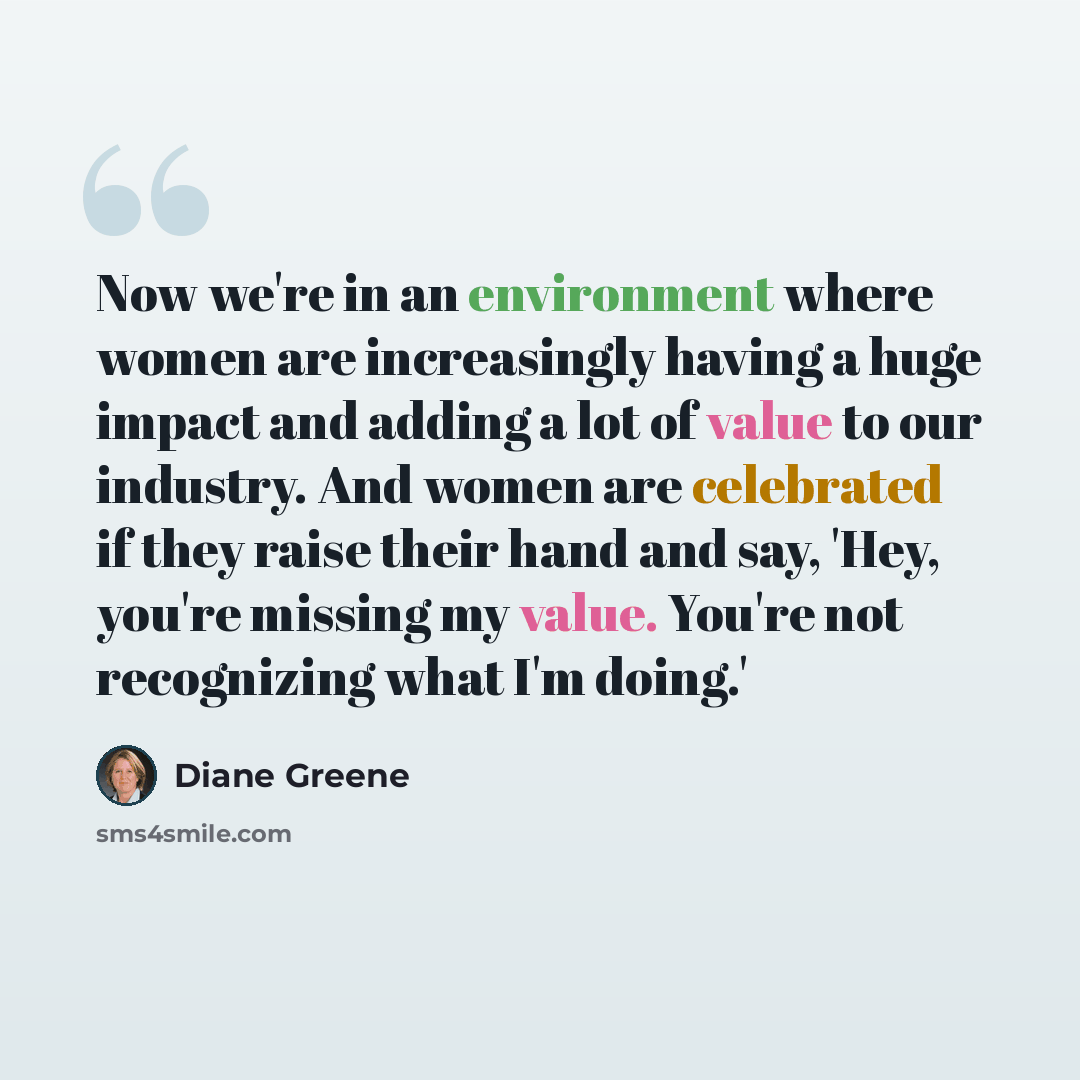 “Now we're in an environment where women are increasingly having a huge impact and adding a lot of value to our industry. And women are celebrated if they raise their hand and say, 'Hey, you're missing my value. You're not recognizing what I'm doing.'” quote by Diane Greene