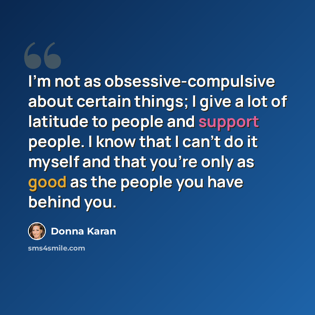 “I'm not as obsessive-compulsive about certain things; I give a lot of latitude to people and support people. I know that I can't do it myself and that you're only as good as the people you have behind you.” quote by Donna Karan