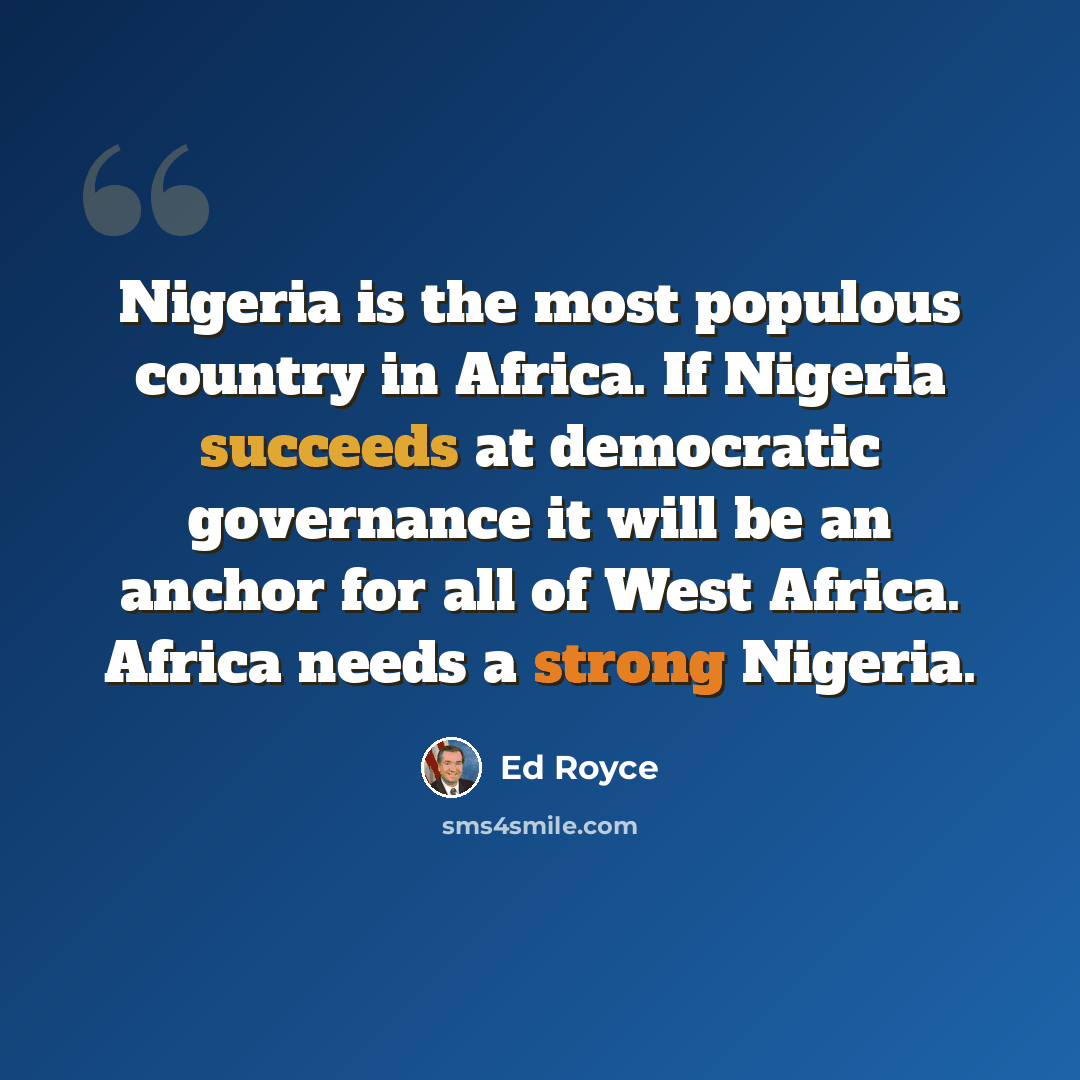 “Nigeria is the most populous country in Africa. If Nigeria succeeds at democratic governance it will be an anchor for all of West Africa. Africa needs a strong Nigeria.” quote by Ed Royce