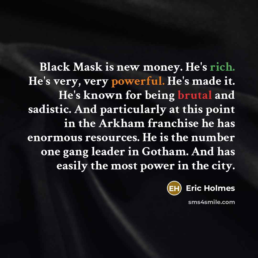“Black Mask is new money. He's rich. He's very, very powerful. He's made it. He's known for being brutal and sadistic. And particularly at this point in the Arkham franchise he has enormous resources. He is the number one gang leader in Gotham. And has easily the most power in the city.” quote by Eric Holmes