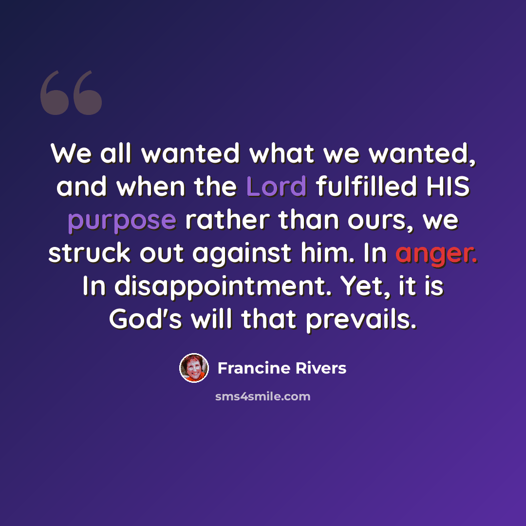 “We all wanted what we wanted, and when the Lord fulfilled HIS purpose rather than ours, we struck out against him. In anger. In disappointment. Yet, it is God's will that prevails.” quote by Francine Rivers