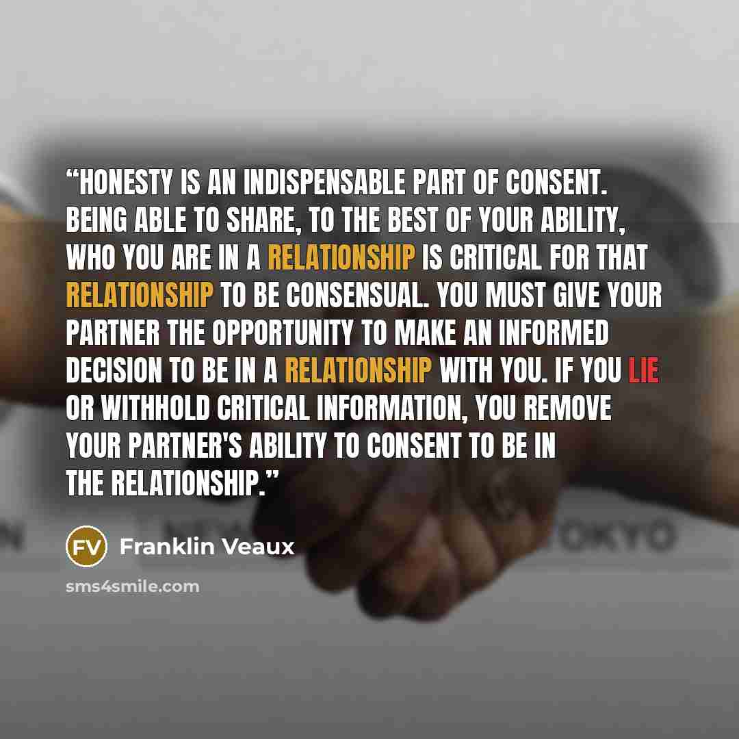 “Honesty is an indispensable part of consent. Being able to share, to the best of your ability, who you are in a relationship is critical for that relationship to be consensual. You must give your partner the opportunity to make an informed decision to be in a relationship with you. If you lie or…” quote by Franklin Veaux