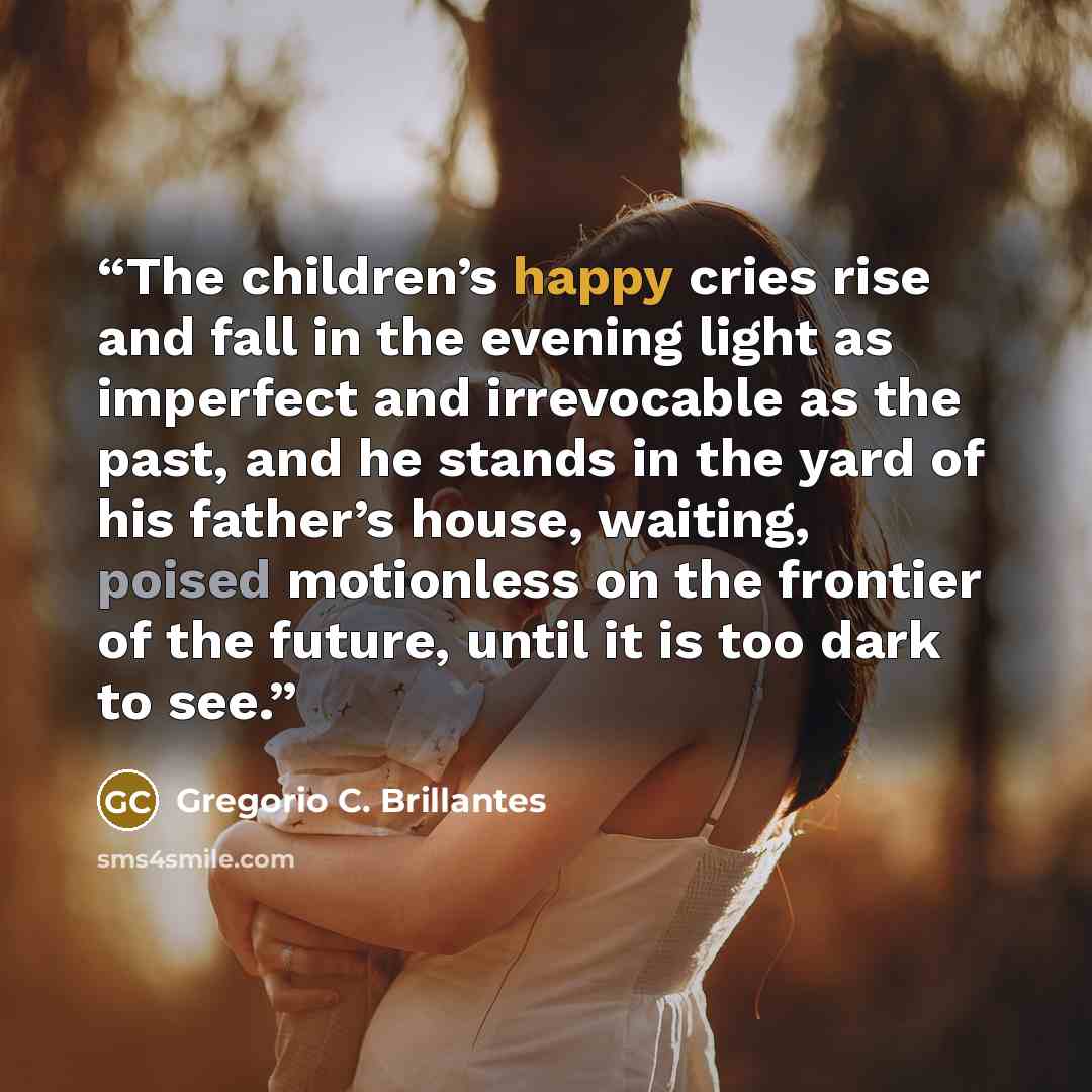 “The children’s happy cries rise and fall in the evening light as imperfect and irrevocable as the past, and he stands in the yard of his father’s house, waiting, poised motionless on the frontier of the future, until it is too dark to see.” quote by Gregorio C. Brillantes