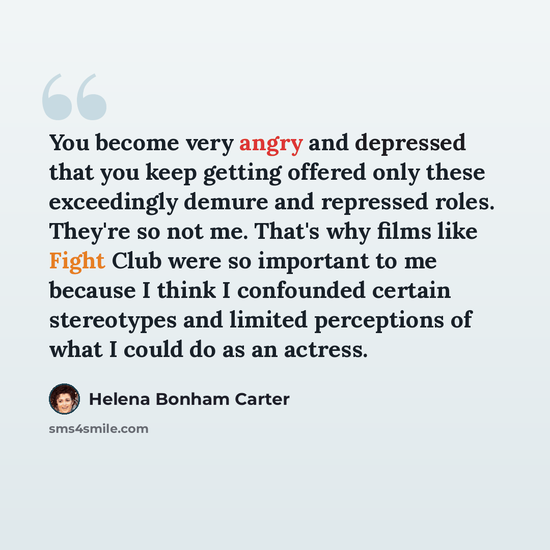 “You become very angry and depressed that you keep getting offered only these exceedingly demure and repressed roles. They're so not me. That's why films like Fight Club were so important to me because I think I confounded certain stereotypes and limited perceptions of what I could do as an actress.” quote by Helena Bonham Carter