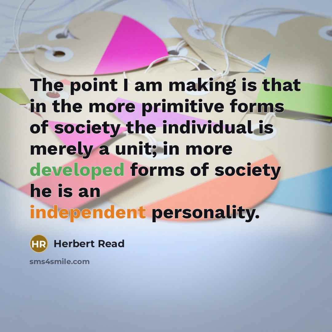 “The point I am making is that in the more primitive forms of society the individual is merely a unit; in more developed forms of society he is an independent personality.” quote by Herbert Read
