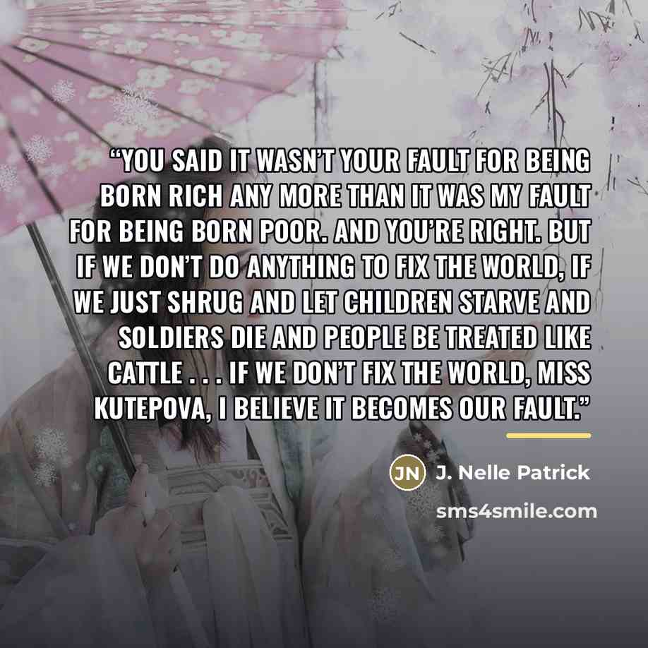 “You said it wasn’t your fault for being born rich any more than it was my fault for being born poor. And you’re right. But if we don’t do anything to fix the world, if we just shrug and let children starve and soldiers die and people be treated like cattle . . . if we don’t fix the world, Miss…” quote by J. Nelle Patrick