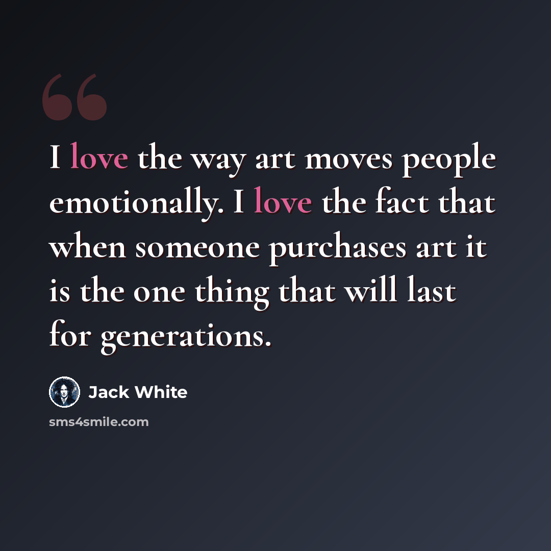 “I love the way art moves people emotionally. I love the fact that when someone purchases art it is the one thing that will last for generations.” quote by Jack White