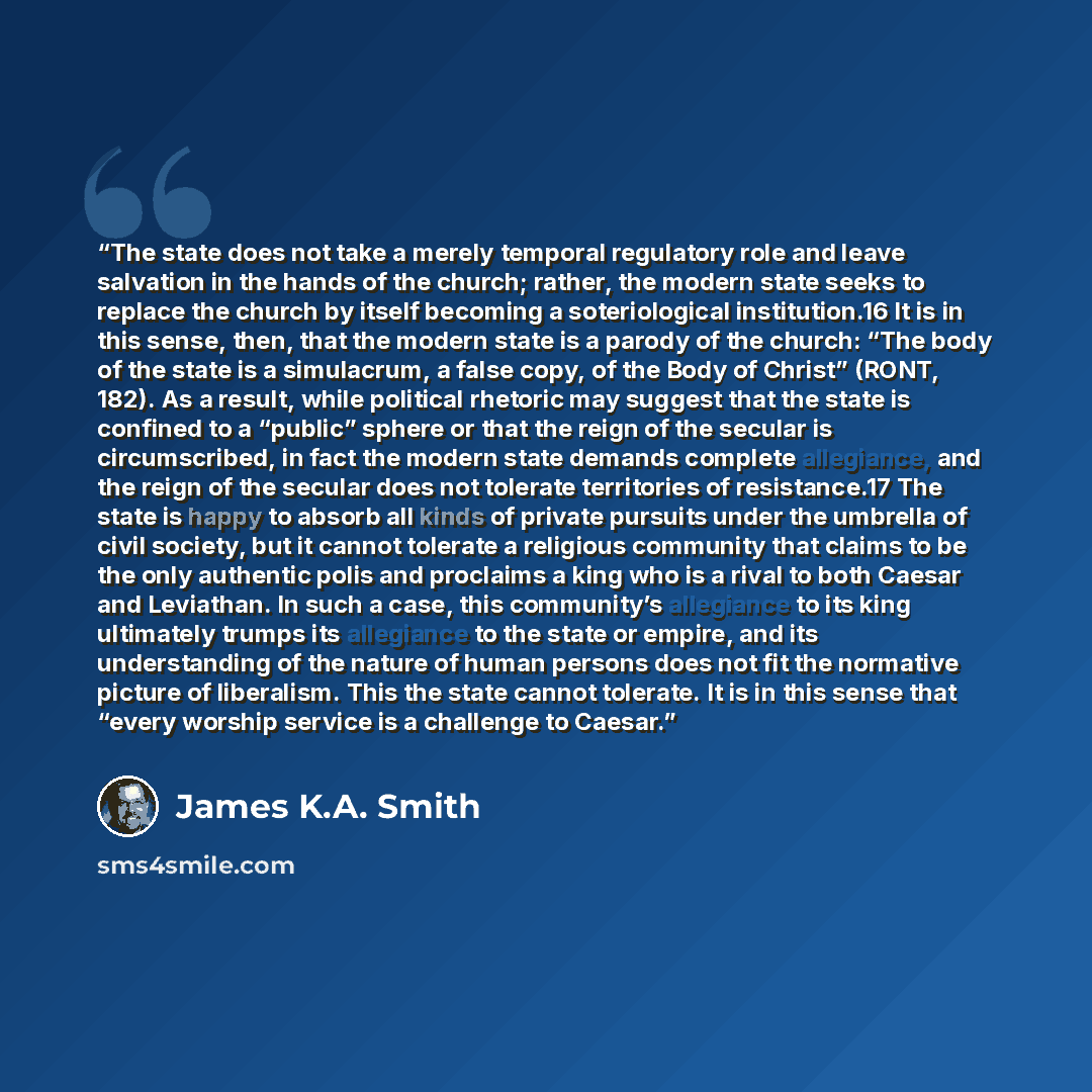 “The state does not take a merely temporal regulatory role and leave salvation in the hands of the church; rather, the modern state seeks to replace the church by itself becoming a soteriological institution.16 It is in this sense, then, that the modern state is a parody of the church: “The body of…” quote by James K.A. Smith