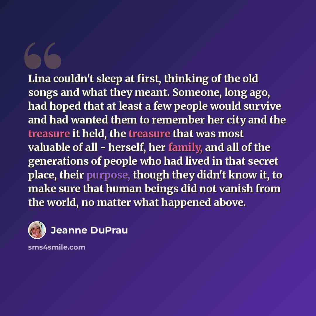 “Lina couldn't sleep at first, thinking of the old songs and what they meant. Someone, long ago, had hoped that at least a few people would survive and had wanted them to remember her city and the treasure it held, the treasure that was most valuable of all - herself, her family, and all of the…” quote by Jeanne DuPrau