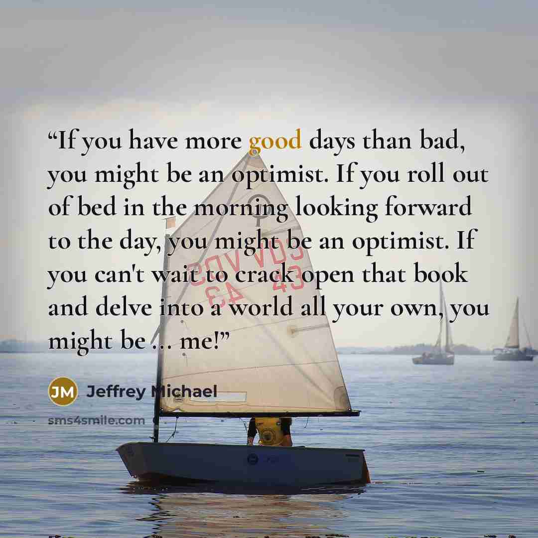 “If you have more good days than bad, you might be an optimist. If you roll out of bed in the morning looking forward to the day, you might be an optimist. If you can't wait to crack open that book and delve into a world all your own, you might be ... me!” quote by Jeffrey Michael