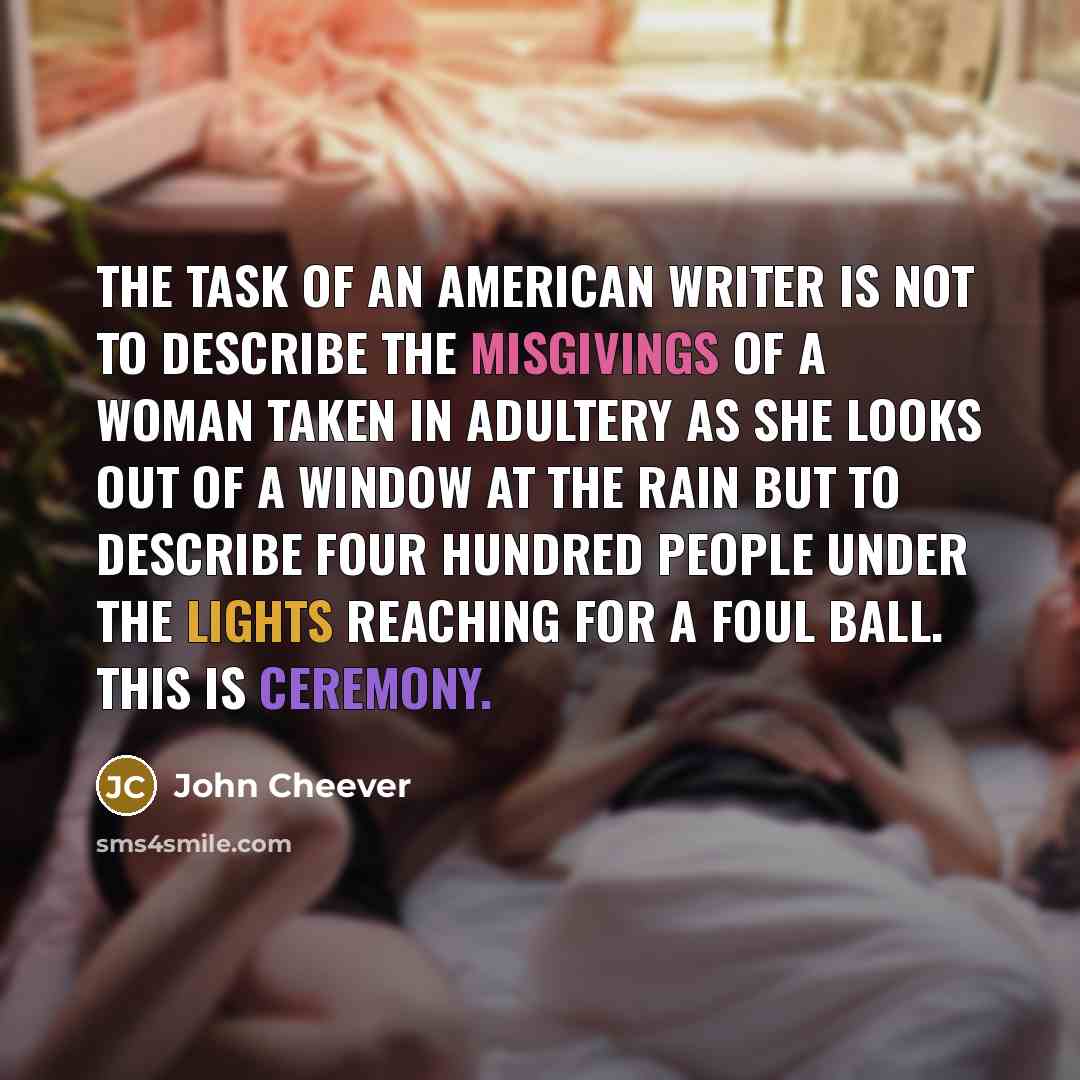 “The task of an American writer is not to describe the misgivings of a woman taken in adultery as she looks out of a window at the rain but to describe four hundred people under the lights reaching for a foul ball. This is ceremony.” quote by John Cheever