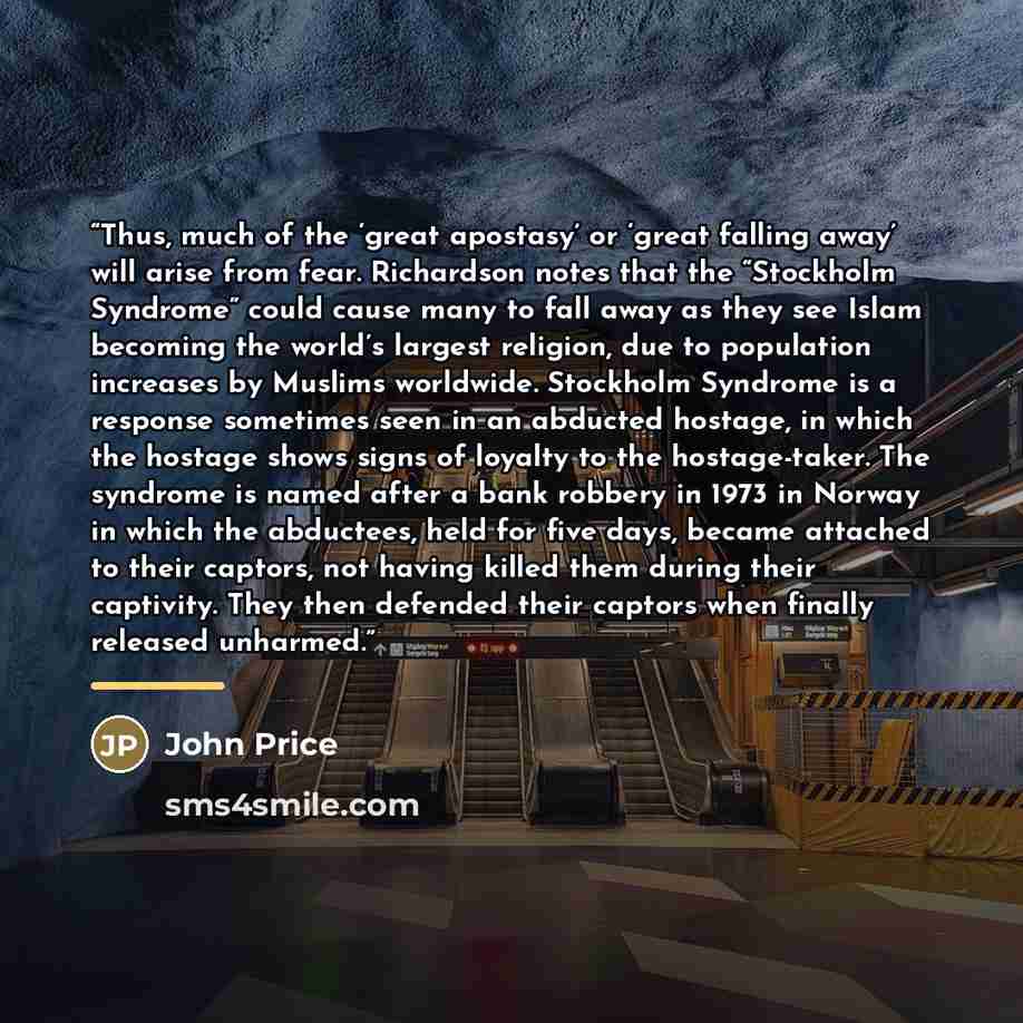 “Thus, much of the ‘great apostasy’ or ‘great falling away’ will arise from fear. Richardson notes that the “Stockholm Syndrome” could cause many to fall away as they see Islam becoming the world’s largest religion, due to population increases by Muslims worldwide. Stockholm Syndrome is a response…” quote by John Price