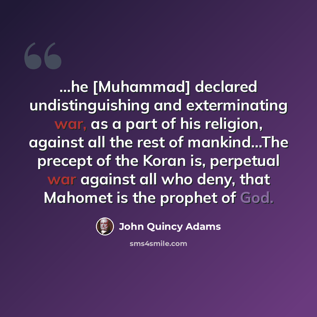 “...he [Muhammad] declared undistinguishing and exterminating war, as a part of his religion, against all the rest of mankind...The precept of the Koran is, perpetual war against all who deny, that Mahomet is the prophet of God.” quote by John Quincy Adams