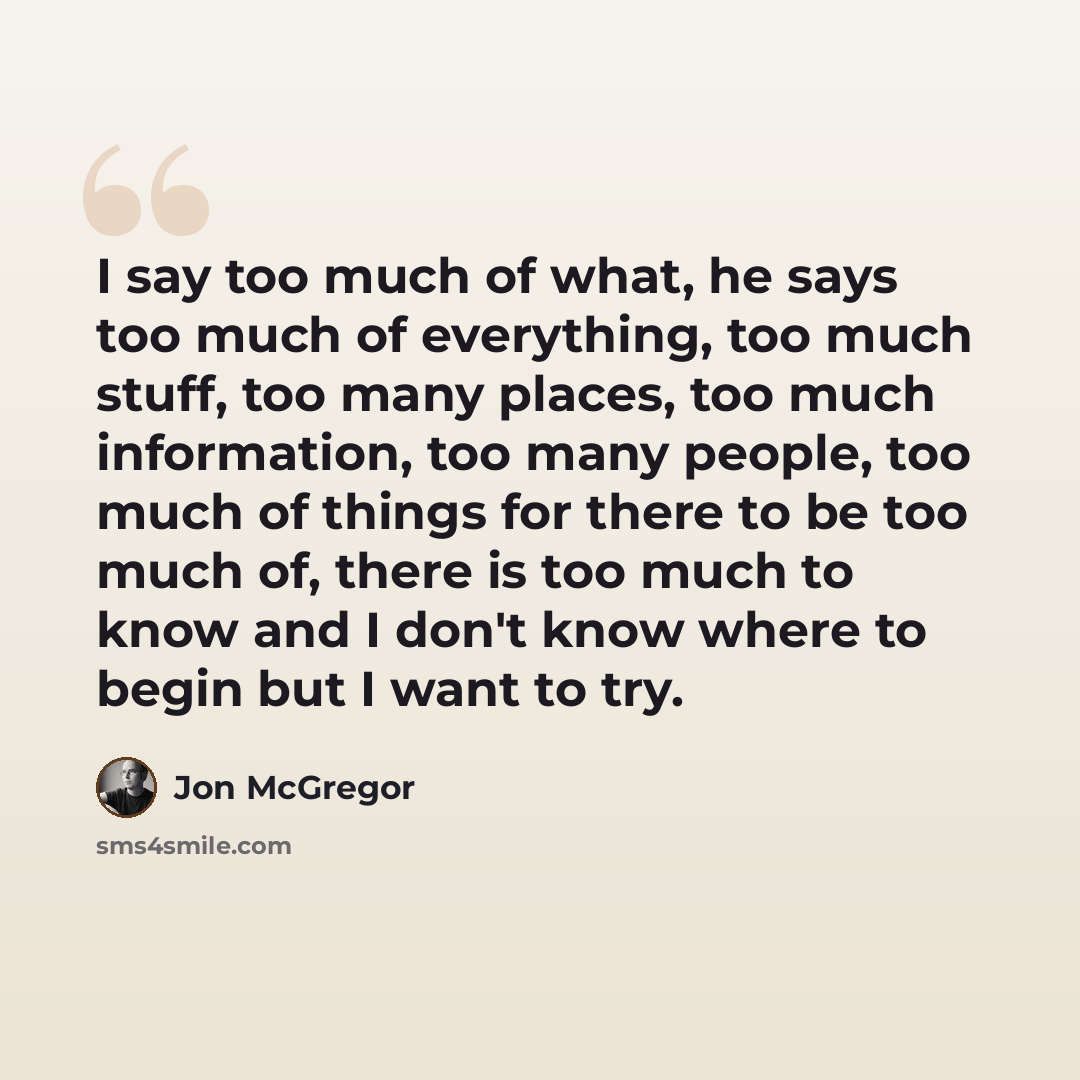 “I say too much of what, he says too much of everything, too much stuff, too many places, too much information, too many people, too much of things for there to be too much of, there is too much to know and I don't know where to begin but I want to try.” quote by Jon McGregor