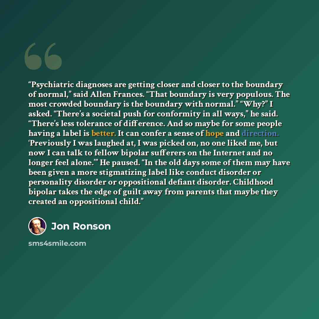 “Psychiatric diagnoses are getting closer and closer to the boundary of normal,” said Allen Frances. “That boundary is very populous. The most crowded boundary is the boundary with normal.” “Why?” I asked. “There’s a societal push for conformity in all ways,” he said. “There’s less tolerance of…” quote by Jon Ronson