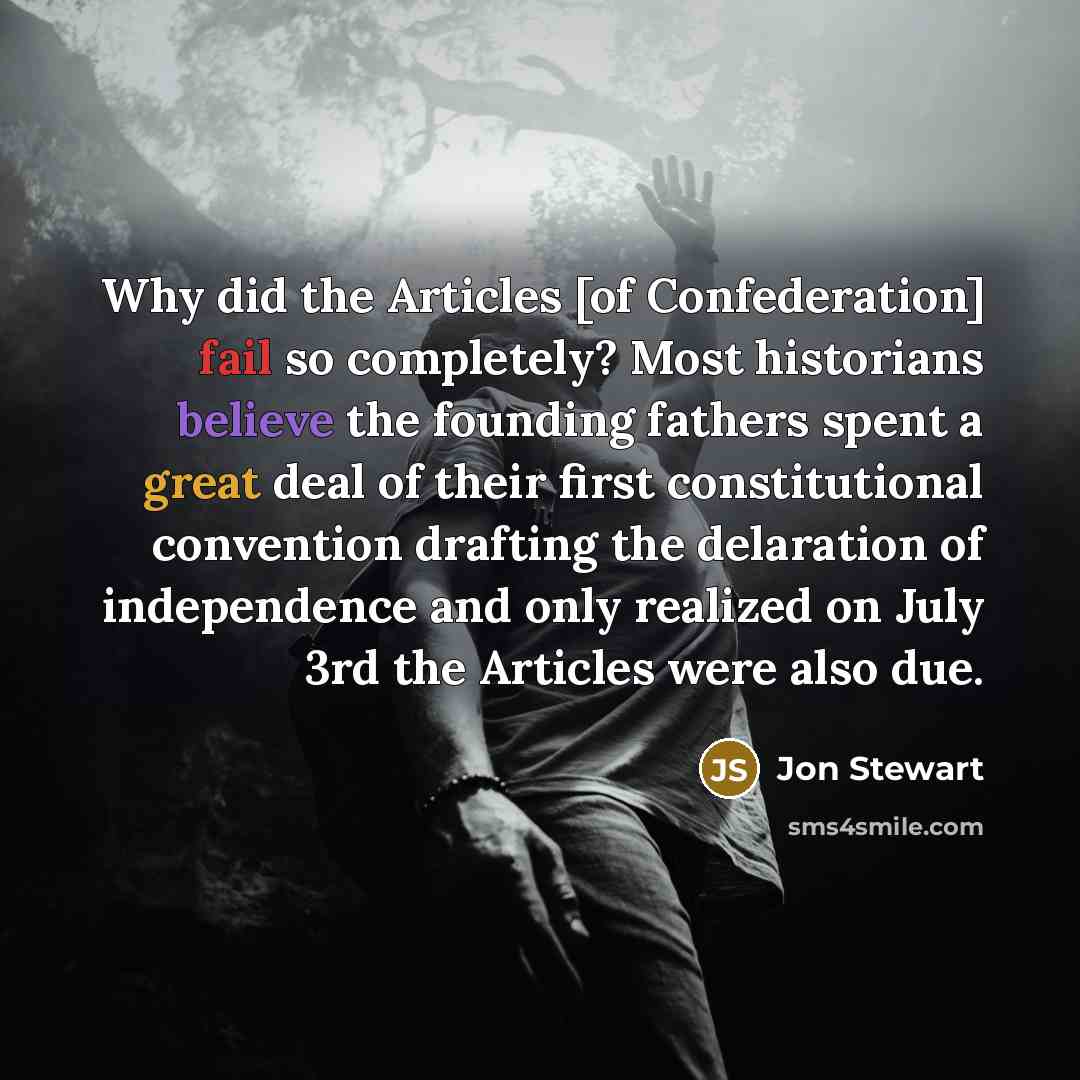 “Why did the Articles [of Confederation] fail so completely? Most historians believe the founding fathers spent a great deal of their first constitutional convention drafting the delaration of independence and only realized on July 3rd the Articles were also due.” quote by Jon Stewart