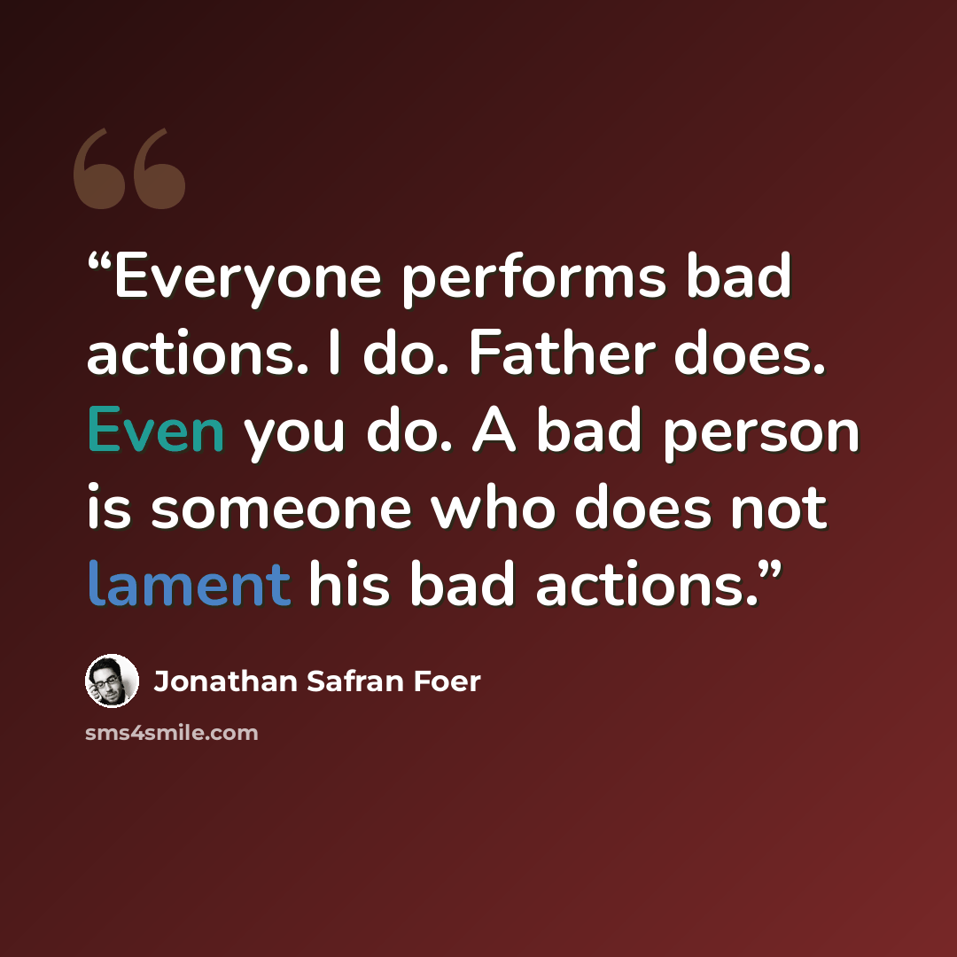 “Everyone performs bad actions. I do. Father does. Even you do. A bad person is someone who does not lament his bad actions.” quote by Jonathan Safran Foer
