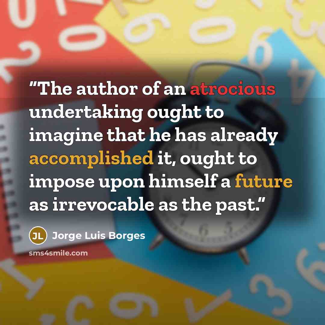 “The author of an atrocious undertaking ought to imagine that he has already accomplished it, ought to impose upon himself a future as irrevocable as the past.” quote by Jorge Luis Borges