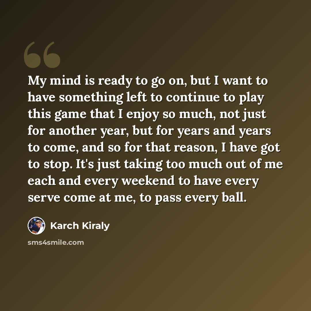 “My mind is ready to go on, but I want to have something left to continue to play this game that I enjoy so much, not just for another year, but for years and years to come, and so for that reason, I have got to stop. It's just taking too much out of me each and every weekend to have every serve…” quote by Karch Kiraly
