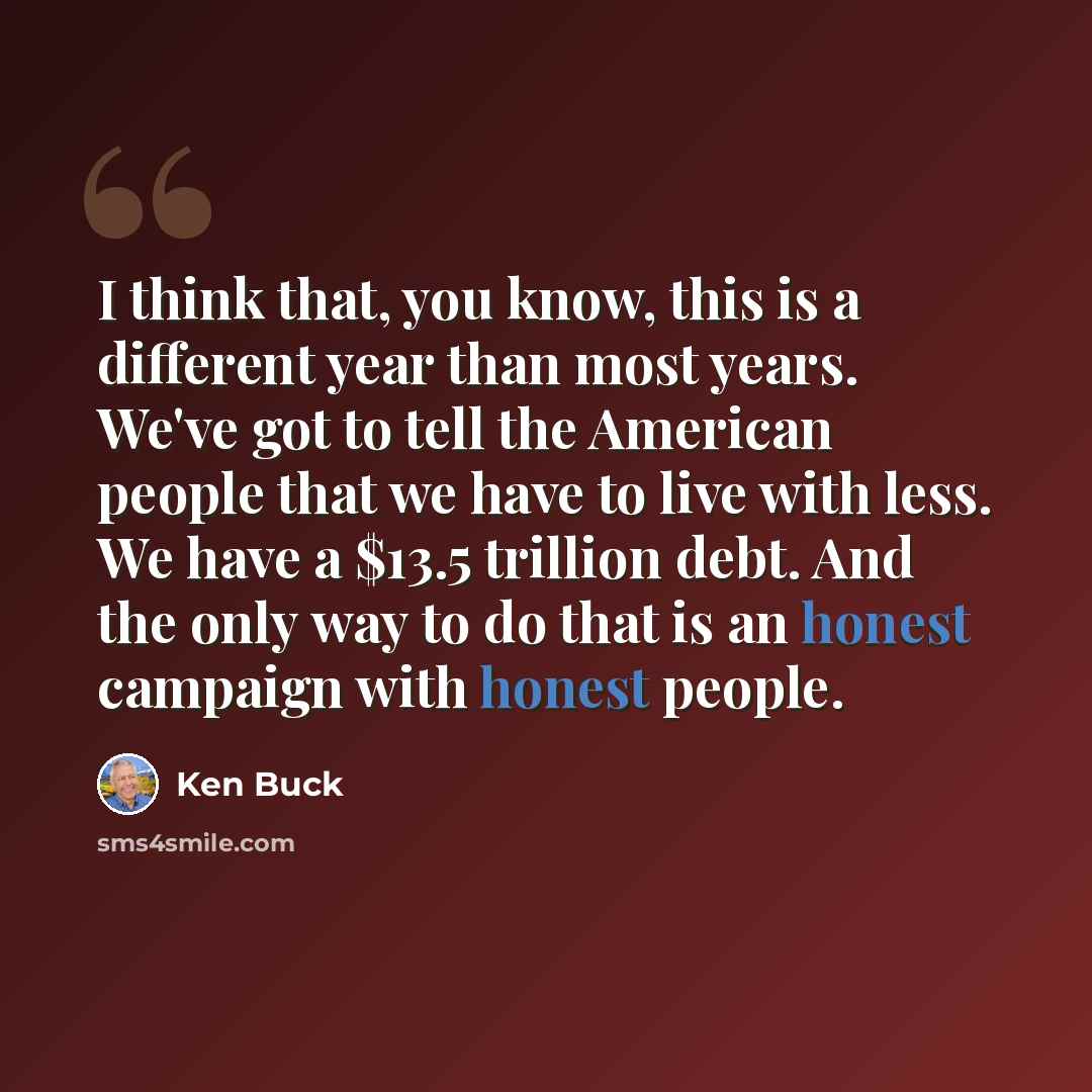 “I think that, you know, this is a different year than most years. We've got to tell the American people that we have to live with less. We have a $13.5 trillion debt. And the only way to do that is an honest campaign with honest people.” quote by Ken Buck