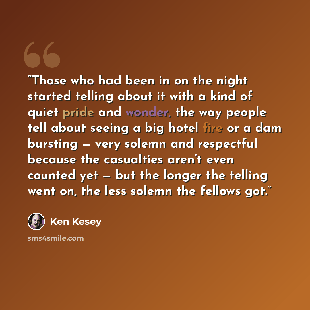 “Those who had been in on the night started telling about it with a kind of quiet pride and wonder, the way people tell about seeing a big hotel fire or a dam bursting — very solemn and respectful because the casualties aren’t even counted yet — but the longer the telling went on, the less solemn…” quote by Ken Kesey