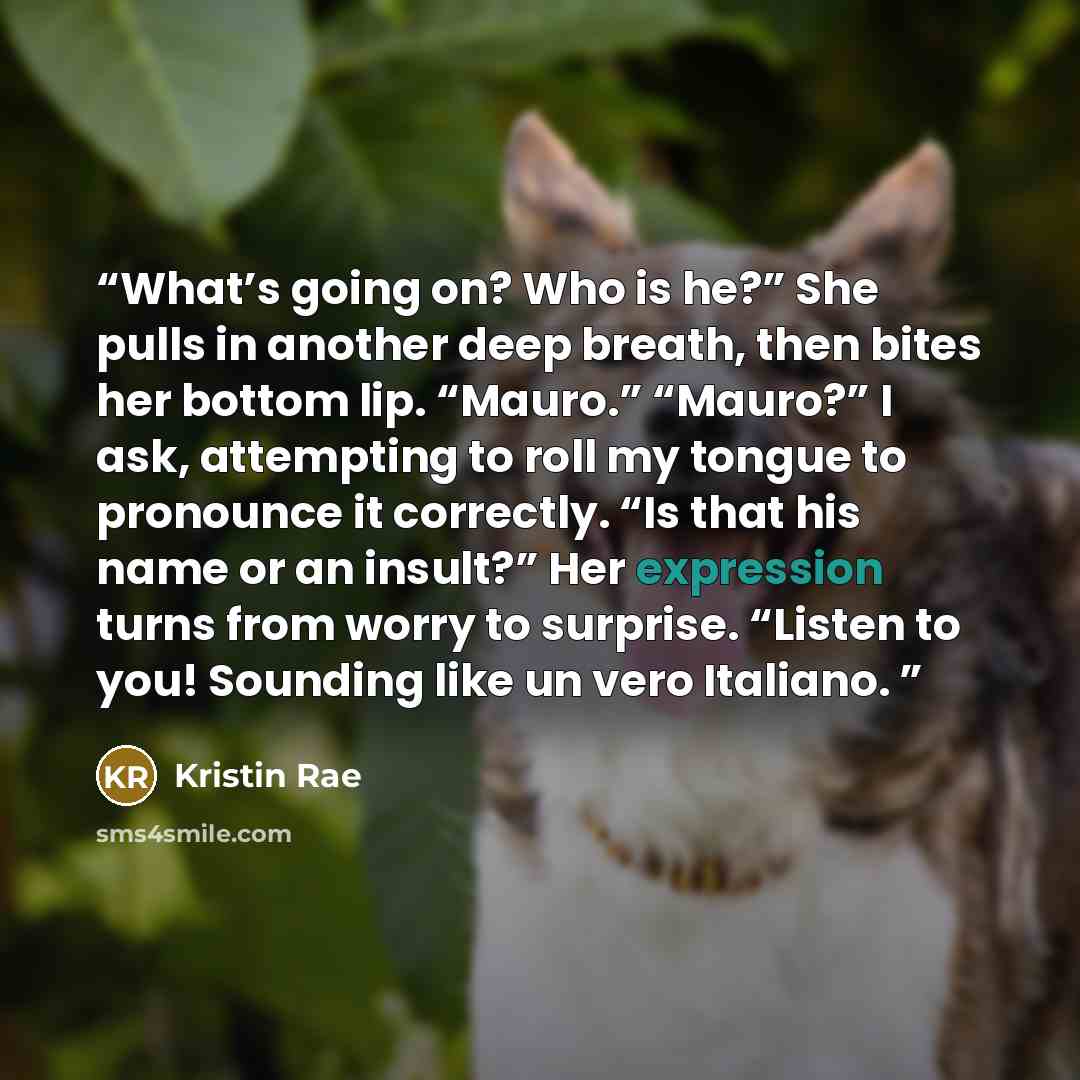 “What’s going on? Who is he?” She pulls in another deep breath, then bites her bottom lip. “Mauro.” “Mauro?” I ask, attempting to roll my tongue to pronounce it correctly. “Is that his name or an insult?” Her expression turns from worry to surprise. “Listen to you! Sounding like un vero Italiano.” quote by Kristin Rae