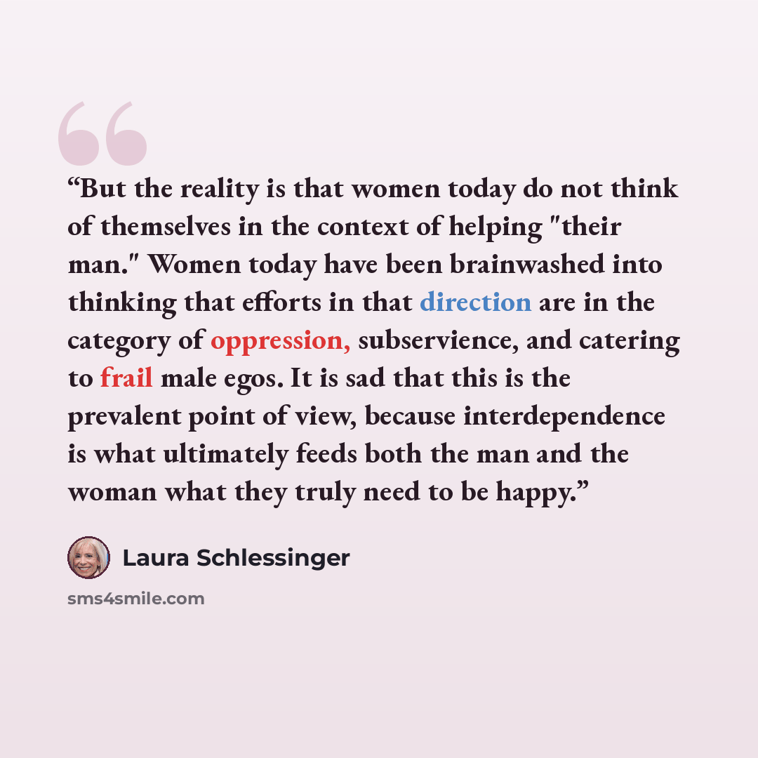 “But the reality is that women today do not think of themselves in the context of helping "their man." Women today have been brainwashed into thinking that efforts in that direction are in the category of oppression, subservience, and catering to frail male egos. It is sad that this is the…” quote by Laura Schlessinger